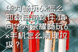 华为畅玩6x怎么卸载自带软件（请问华为荣耀畅玩6x手机怎么清理拉圾？）