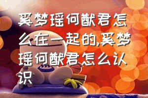 奚梦瑶何猷君怎么在一起的（奚梦瑶何猷君怎么认识）