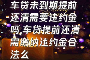 车贷未到期提前还清需要违约金吗（车贷提前还清需缴纳违约金合法么）