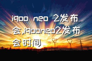 iqoo neo 2发布会（iqooneo2发布会时间）
