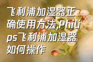 飞利浦加湿器正确使用方法（Philips飞利浦加湿器如何操作）