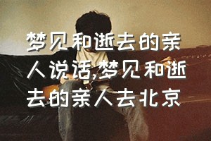 梦见和逝去的亲人说话（梦见和逝去的亲人去北京）