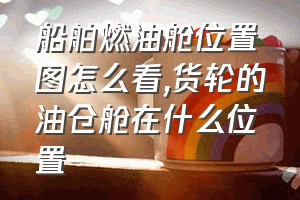 船舶燃油舱位置图怎么看（货轮的油仓舱在什么位置）