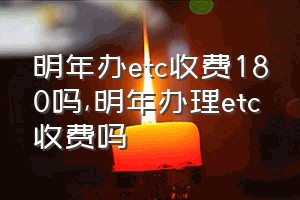 明年办etc收费180吗（明年办理etc收费吗）