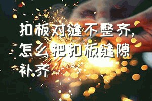 扣板对缝不整齐（怎么把扣板缝隙补齐）