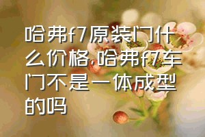 哈弗f7原装门什么价格（哈弗f7车门不是一体成型的吗）