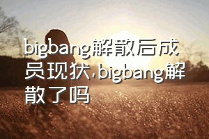 bigbang解散后成员现状（bigbang解散了吗）