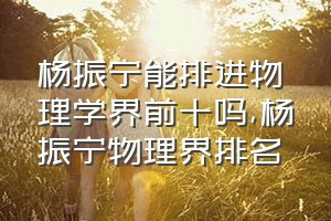 杨振宁能排进物理学界前十吗（杨振宁物理界排名）