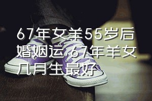 67年女羊55岁后婚姻运（67年羊女几月生最好）