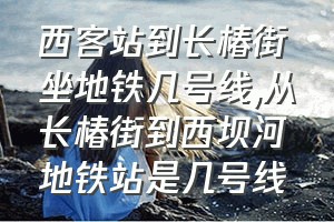 西客站到长椿街坐地铁几号线（从长椿街到西坝河地铁站是几号线）