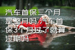 汽车首保三个月是整月吗（汽车首保3个月过了就算过期吗）