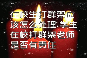 在校生打群架应该怎么处理（学生在校打群架老师是否有责任）