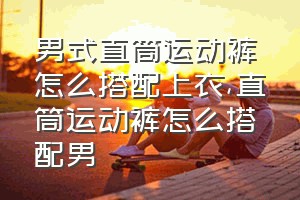 男式直筒运动裤怎么搭配上衣（直筒运动裤怎么搭配男）