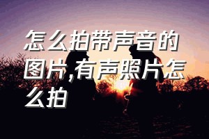 怎么拍带声音的图片（有声照片怎么拍）