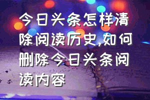 今日头条怎样清除阅读历史（如何删除今日头条阅读内容）