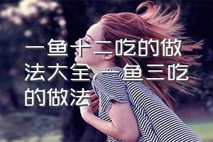 一鱼十二吃的做法大全（一鱼三吃的做法）