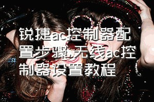 锐捷ac控制器配置步骤（无线ac控制器设置教程）