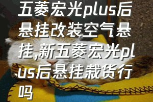 五菱宏光plus后悬挂改装空气悬挂（新五菱宏光plus后悬挂栽货行吗）