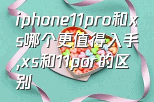 iphone11pro和xs哪个更值得入手（xs和11por的区别）