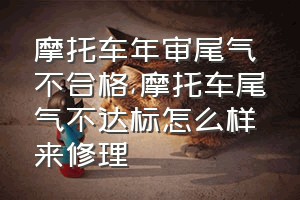 摩托车年审尾气不合格（摩托车尾气不达标怎么样来修理）