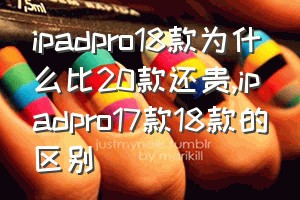 ipadpro18款为什么比20款还贵（ipadpro17款18款的区别）
