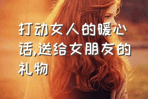 打动女人的暖心话（送给女朋友的礼物）