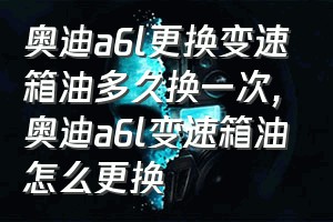 奥迪a6l更换变速箱油多久换一次（奥迪a6l变速箱油怎么更换）