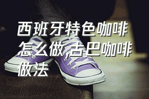 西班牙特色咖啡怎么做（古巴咖啡做法）