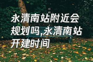 永清南站附近会规划吗（永清南站开建时间）