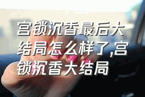 宫锁沉香最后大结局怎么样了（宫锁沉香大结局）