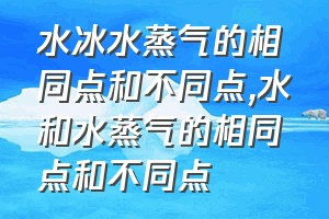 水冰水蒸气的相同点和不同点（水和水蒸气的相同点和不同点）