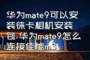华为mate9可以安装徕卡相机安装包（华为mate9怎么连接佳能m3）