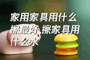 家用家具用什么擦最好（擦家具用什么水）