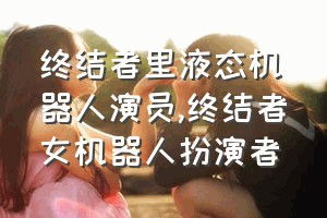 终结者里液态机器人演员（终结者女机器人扮演者）