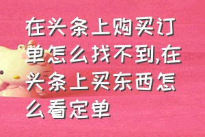 在头条上购买订单怎么找不到（在头条上买东西怎么看定单）