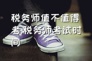 税务师值不值得考（税务师考试时间）