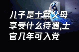 儿子是士官父母享受什么待遇（士官几年可入党）