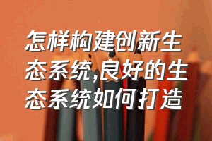 怎样构建创新生态系统（良好的生态系统如何打造）