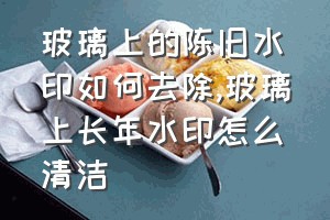 玻璃上的陈旧水印如何去除（玻璃上长年水印怎么清洁）