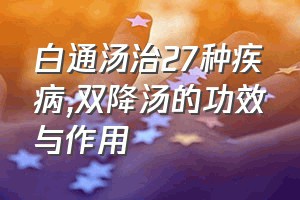 白通汤治27种疾病（双降汤的功效与作用）