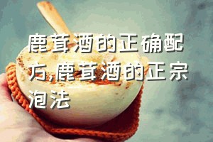 鹿茸酒的正确配方（鹿茸酒的正宗泡法）