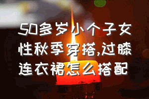 50多岁小个子女性秋季穿搭（过膝连衣裙怎么搭配）