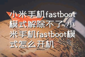 小米手机fastboot模式解除不了（小米手机fastboot模式怎么开机）