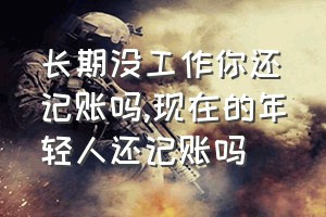 长期没工作你还记账吗（现在的年轻人还记账吗）