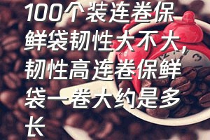 100个装连卷保鲜袋韧性大不大（韧性高连卷保鲜袋一卷大约是多长）