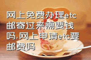 网上免费办理etc邮寄过来需要钱吗（网上申请etc要邮费吗）