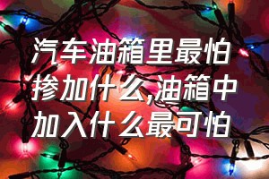 汽车油箱里最怕掺加什么（油箱中加入什么最可怕）