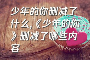 少年的你删减了什么（《少年的你》删减了哪些内容）