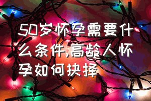 50岁怀孕需要什么条件（高龄人怀孕如何抉择）