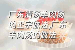 广东清汤羊肉汤的正宗做法（广东羊肉汤的做法）